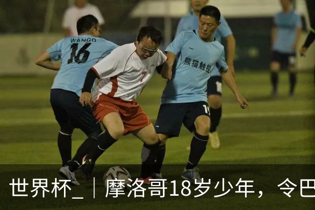 世界杯 ｜摩洛哥18岁少年，令巴西中场尽失锋芒
