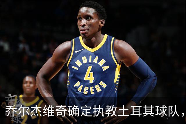乔尔杰维奇确定执教土耳其球队，在中国男篮下课后 首度拿起教鞭！